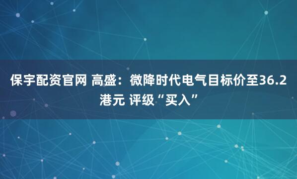 保宇配资官网 高盛：微降时代电气目标价至36.2港元 评级“买入”