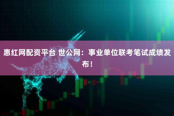 惠红网配资平台 世公网：事业单位联考笔试成绩发布！