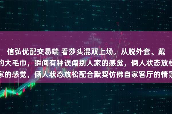 信弘优配交易端 看莎头混双上场，从脱外套、戴发带到拿出像床单一样的大毛巾，瞬间有种误闯别人家的感觉，俩人状态放松配合默契仿佛自家客厅的情景剧