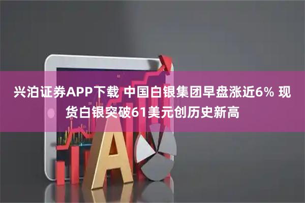 兴泊证券APP下载 中国白银集团早盘涨近6% 现货白银突破61美元创历史新高