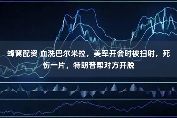 蜂窝配资 血洗巴尔米拉，美军开会时被扫射，死伤一片，特朗普帮对方开脱