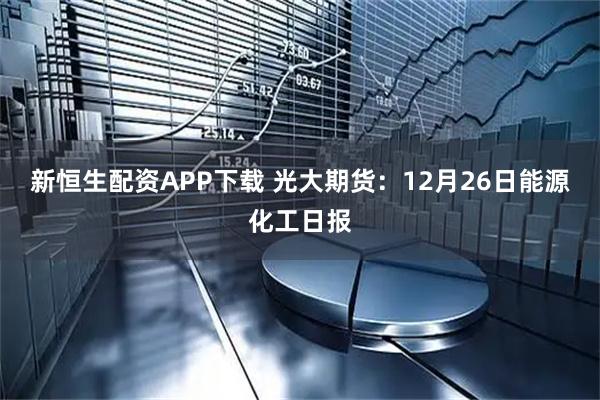 新恒生配资APP下载 光大期货：12月26日能源化工日报