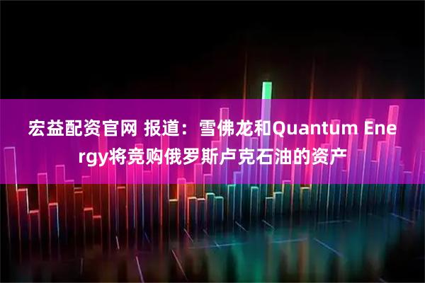 宏益配资官网 报道：雪佛龙和Quantum Energy将竞购俄罗斯卢克石油的资产