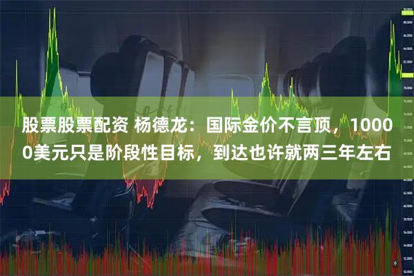 股票股票配资 杨德龙：国际金价不言顶，10000美元只是阶段性目标，到达也许就两三年左右