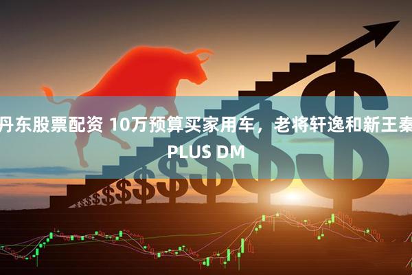 丹东股票配资 10万预算买家用车，老将轩逸和新王秦PLUS DM