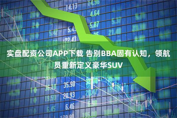 实盘配资公司APP下载 告别BBA固有认知，领航员重新定义豪华SUV