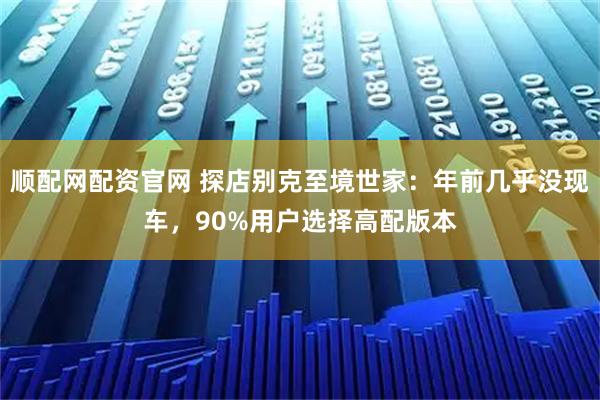 顺配网配资官网 探店别克至境世家：年前几乎没现车，90%用户选择高配版本