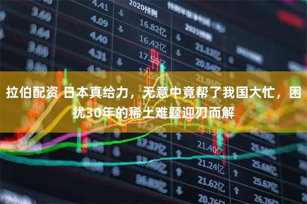 拉伯配资 日本真给力，无意中竟帮了我国大忙，困扰30年的稀土难题迎刃而解