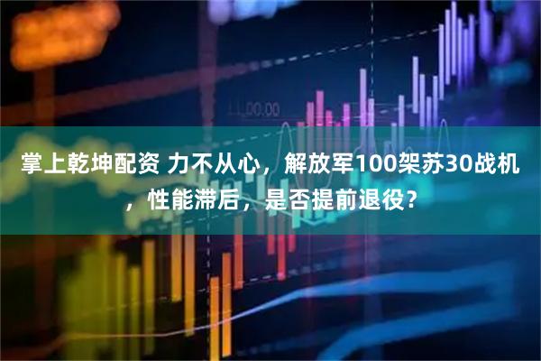 掌上乾坤配资 力不从心，解放军100架苏30战机，性能滞后，是否提前退役？