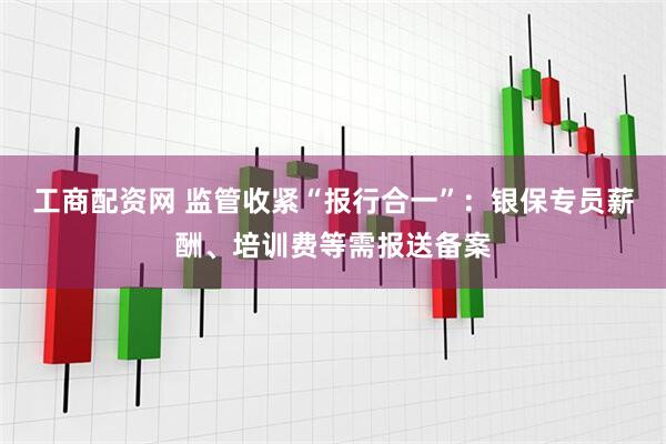 工商配资网 监管收紧“报行合一”：银保专员薪酬、培训费等需报送备案