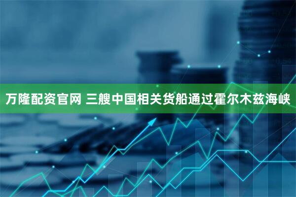 万隆配资官网 三艘中国相关货船通过霍尔木兹海峡