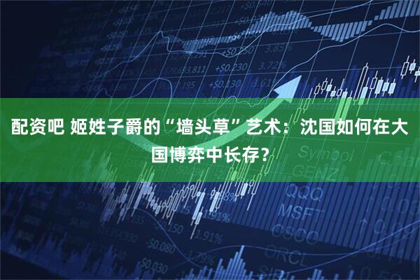 配资吧 姬姓子爵的“墙头草”艺术：沈国如何在大国博弈中长存？